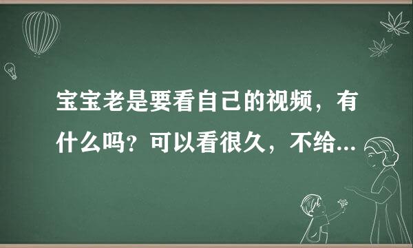 宝宝老是要看自己的视频，有什么吗？可以看很久，不给看就哭。