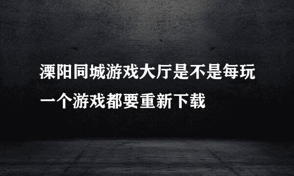 溧阳同城游戏大厅是不是每玩一个游戏都要重新下载