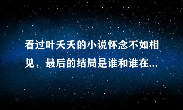 看过叶夭夭的小说怀念不如相见，最后的结局是谁和谁在一起了？恳请知情人回答！暂时没有分可以给！见谅！