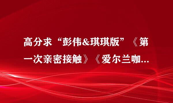 高分求“彭伟&琪琪版”《第一次亲密接触》《爱尔兰咖啡》广播剧。注意不是原版-----