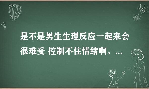 是不是男生生理反应一起来会很难受 控制不住情绪啊，我男朋友有一次