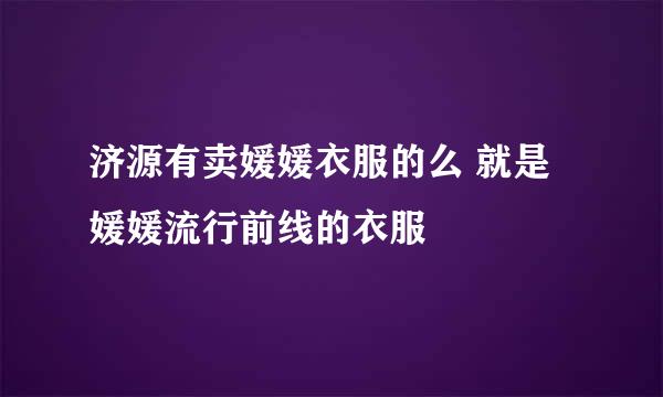 济源有卖媛媛衣服的么 就是媛媛流行前线的衣服