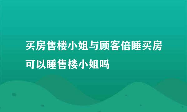 买房售楼小姐与顾客倍睡买房可以睡售楼小姐吗