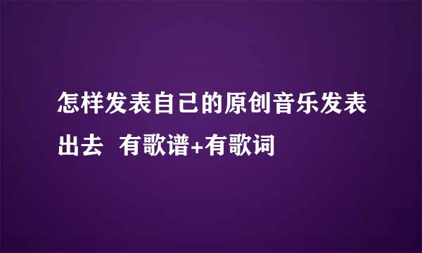 怎样发表自己的原创音乐发表出去  有歌谱+有歌词