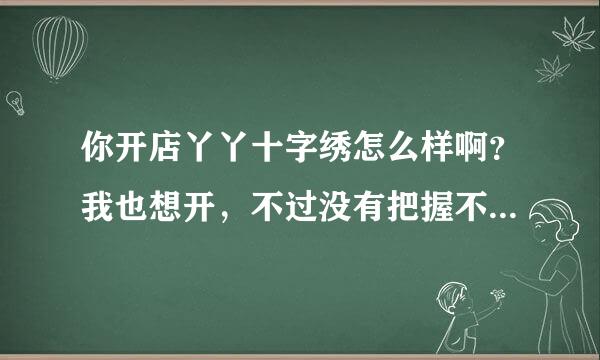 你开店丫丫十字绣怎么样啊？我也想开，不过没有把握不知道他好不好？