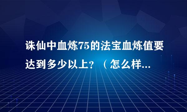 诛仙中血炼75的法宝血炼值要达到多少以上？（怎么样把他炼成神品？）