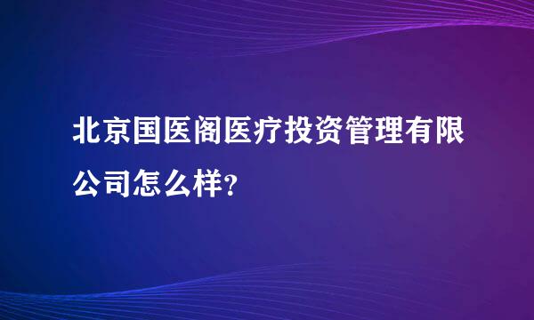 北京国医阁医疗投资管理有限公司怎么样？