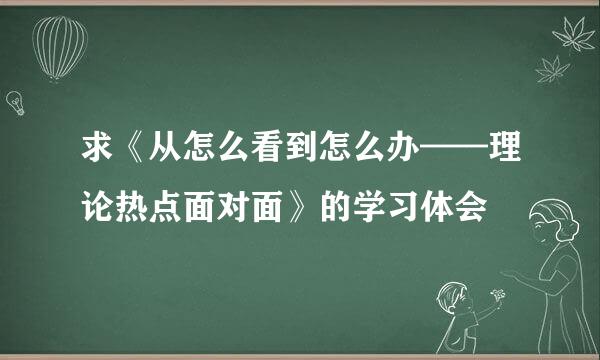 求《从怎么看到怎么办——理论热点面对面》的学习体会