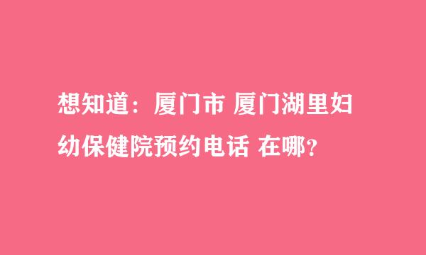 想知道：厦门市 厦门湖里妇幼保健院预约电话 在哪？