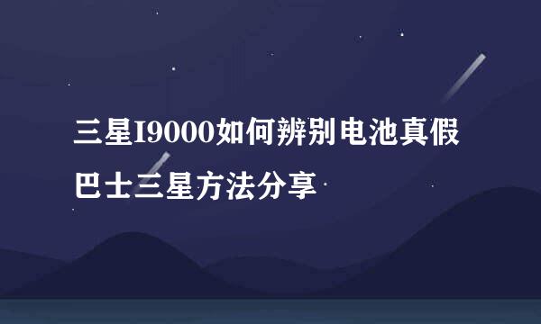 三星I9000如何辨别电池真假 巴士三星方法分享