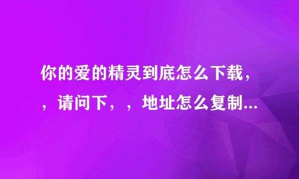 你的爱的精灵到底怎么下载，，请问下，，地址怎么复制，麻烦详细说下步骤