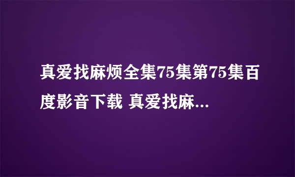 真爱找麻烦全集75集第75集百度影音下载 真爱找麻烦全74集 真爱找麻烦全集74集