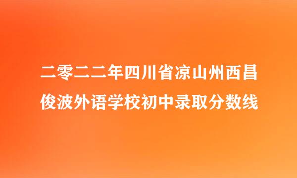 二零二二年四川省凉山州西昌俊波外语学校初中录取分数线