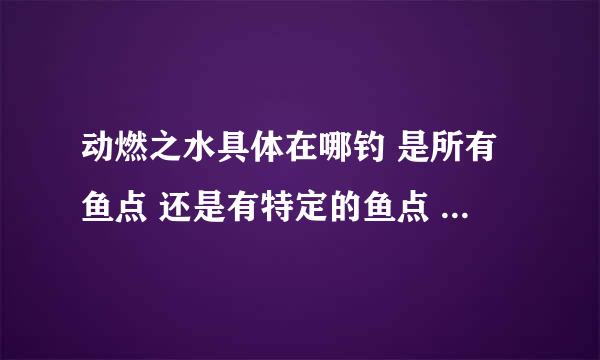 动燃之水具体在哪钓 是所有鱼点 还是有特定的鱼点 打什么小怪出不要副本的 动燃之土在哪打 副本里的除外