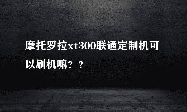 摩托罗拉xt300联通定制机可以刷机嘛？？