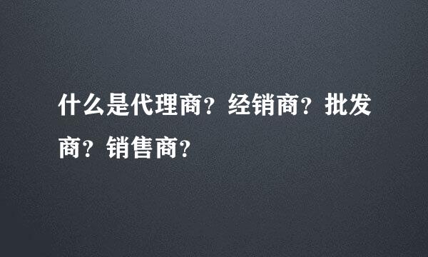 什么是代理商？经销商？批发商？销售商？