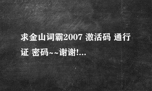 求金山词霸2007 激活码 通行证 密码~~谢谢!!!在能激活的那种