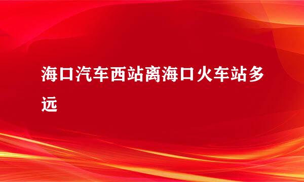 海口汽车西站离海口火车站多远