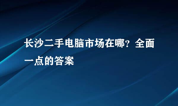 长沙二手电脑市场在哪？全面一点的答案