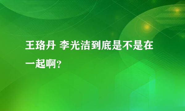 王珞丹 李光洁到底是不是在一起啊？