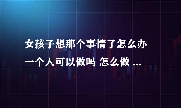 女孩子想那个事情了怎么办 一个人可以做吗 怎么做 这样想丢人吗？