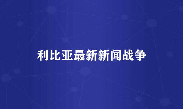 利比亚最新新闻战争