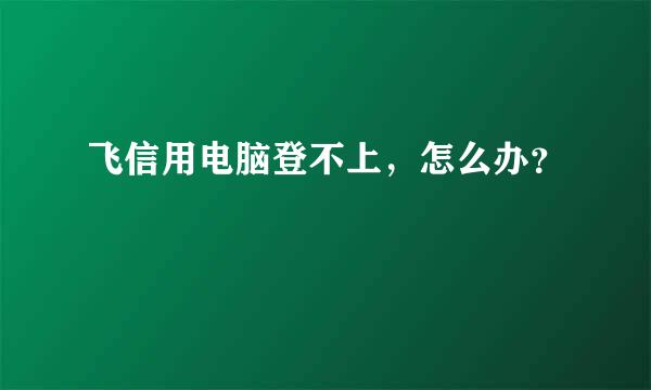 飞信用电脑登不上，怎么办？