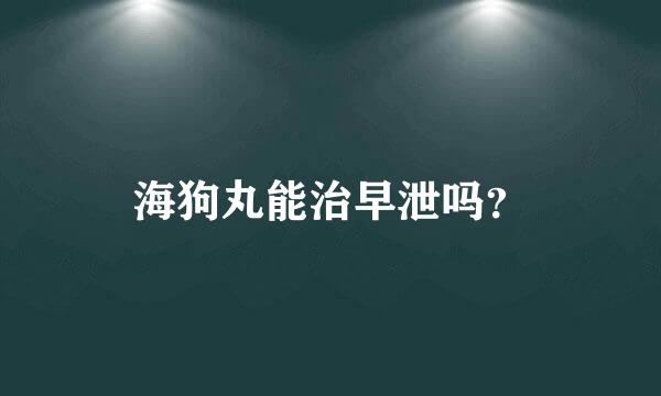 海狗丸能治早泄吗？