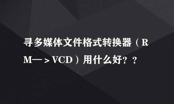 寻多媒体文件格式转换器（RM—＞VCD）用什么好？？