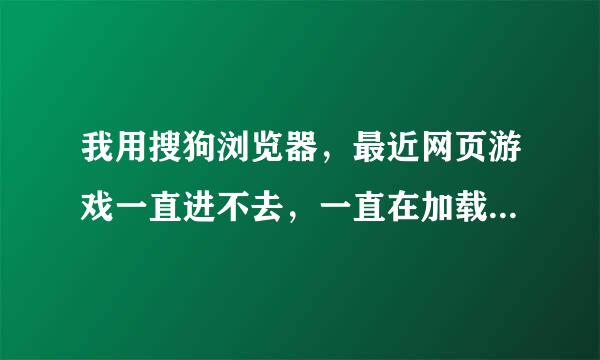 我用搜狗浏览器，最近网页游戏一直进不去，一直在加载，求解答，怎么办