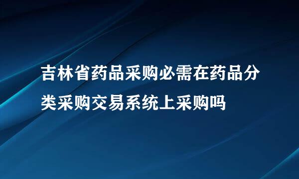 吉林省药品采购必需在药品分类采购交易系统上采购吗