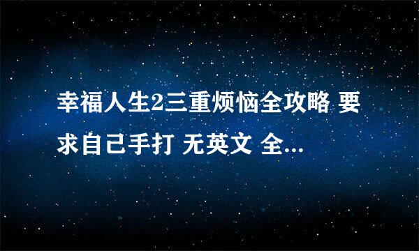 幸福人生2三重烦恼全攻略 要求自己手打 无英文 全中文 连名字都要中文 必须详细 万分感谢 好的话追分