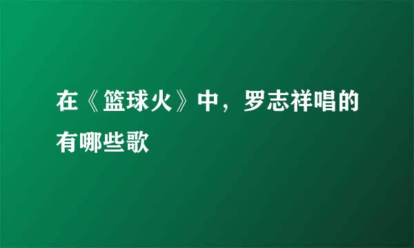 在《篮球火》中，罗志祥唱的有哪些歌