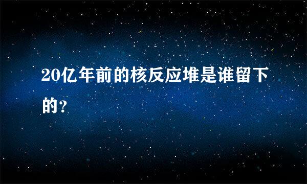 20亿年前的核反应堆是谁留下的？