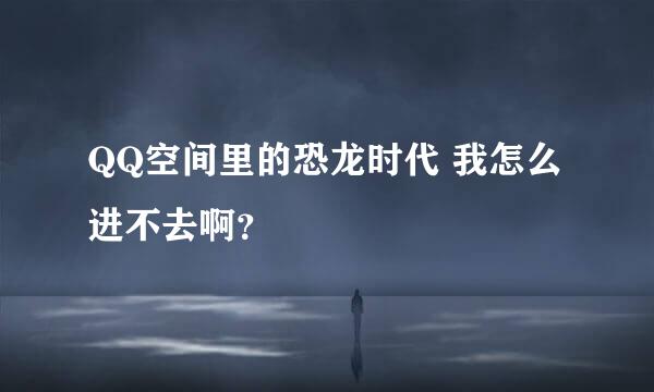 QQ空间里的恐龙时代 我怎么进不去啊？