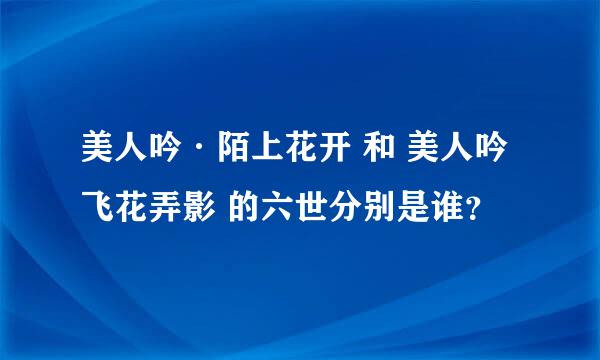 美人吟·陌上花开 和 美人吟 飞花弄影 的六世分别是谁？