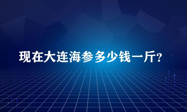 现在大连海参多少钱一斤？