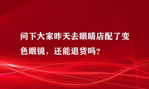 问下大家昨天去眼睛店配了变色眼镜，还能退货吗？