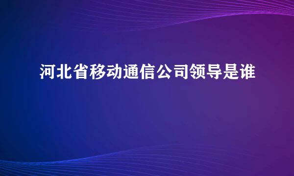 河北省移动通信公司领导是谁