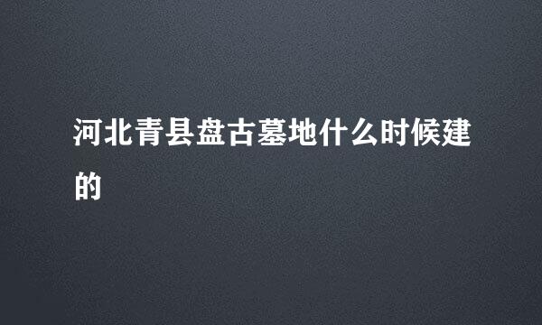 河北青县盘古墓地什么时候建的