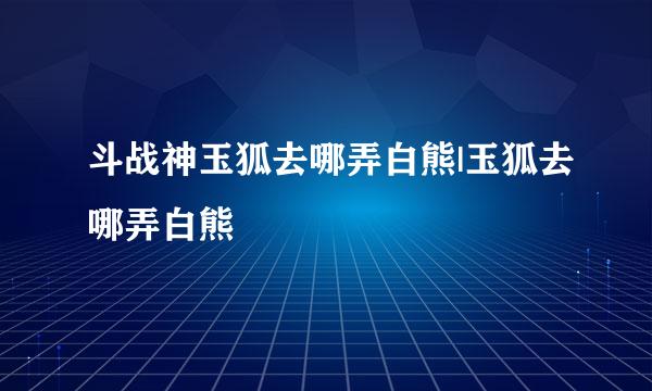 斗战神玉狐去哪弄白熊|玉狐去哪弄白熊