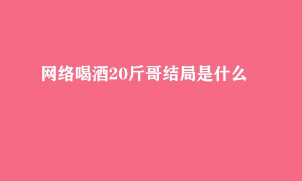 网络喝酒20斤哥结局是什么