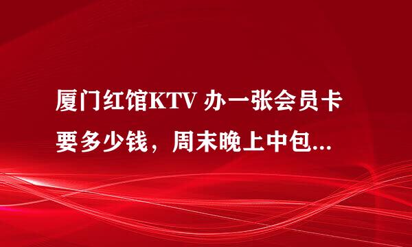 厦门红馆KTV 办一张会员卡要多少钱，周末晚上中包的价格大概多少，周末白天有没有什么消费免包厢费的活动