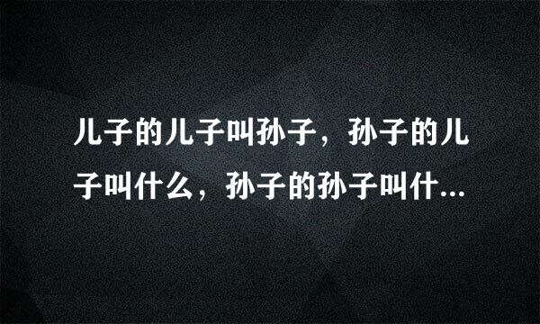 儿子的儿子叫孙子，孙子的儿子叫什么，孙子的孙子叫什么？请依此类推