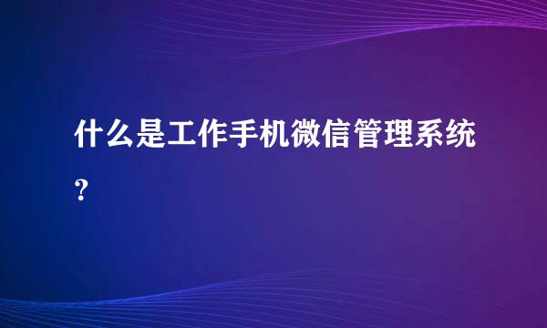 什么是工作手机微信管理系统？