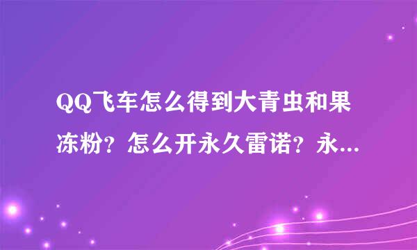 QQ飞车怎么得到大青虫和果冻粉？怎么开永久雷诺？永久A车？更名卡？一次回答完的加20分。具体点，要时间