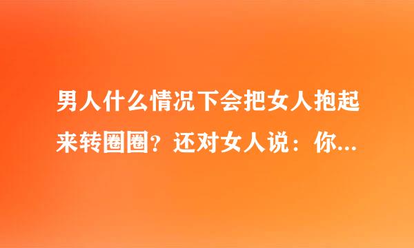 男人什么情况下会把女人抱起来转圈圈？还对女人说：你是我的！