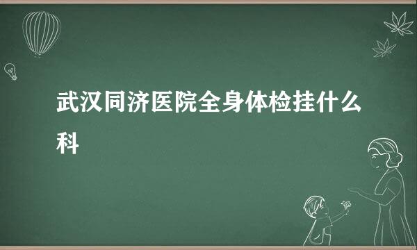 武汉同济医院全身体检挂什么科