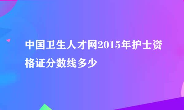 中国卫生人才网2015年护士资格证分数线多少