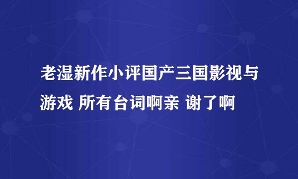 老湿新作小评国产三国影视与游戏 所有台词啊亲 谢了啊